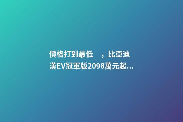 價格打到最低，比亞迪漢EV冠軍版20.98萬元起！